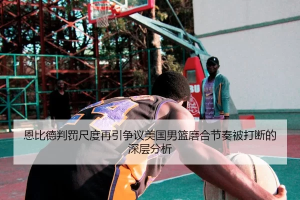恩比德判罚尺度再引争议美国男篮磨合节奏被打断的深层分析