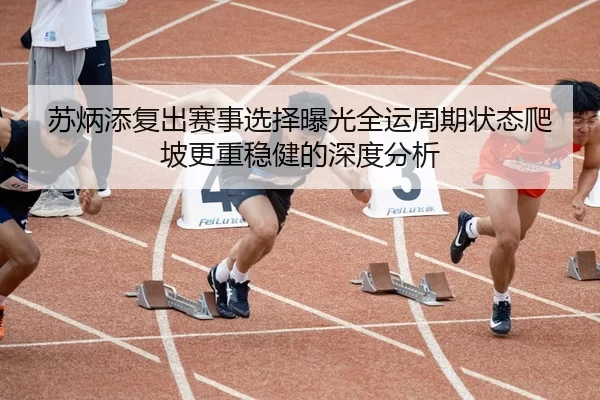 苏炳添复出赛事选择曝光全运周期状态爬坡更重稳健的深度分析