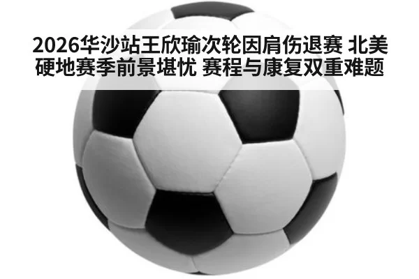 2026华沙站王欣瑜次轮因肩伤退赛 北美硬地赛季前景堪忧 赛程与康复双重难题