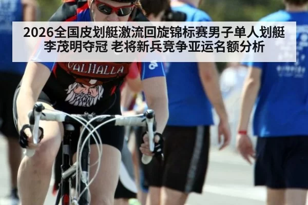 2026全国皮划艇激流回旋锦标赛男子单人划艇李茂明夺冠 老将新兵竞争亚运名额分析