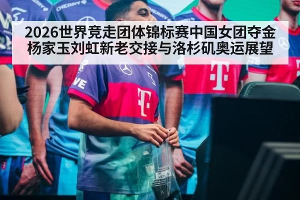 2026世界竞走团体锦标赛中国女团夺金 杨家玉刘虹新老交接与洛杉矶奥运展望