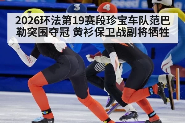 2026环法第19赛段珍宝车队范巴勒突围夺冠 黄衫保卫战副将牺牲
