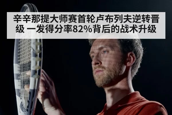 辛辛那提大师赛首轮卢布列夫逆转晋级 一发得分率82%背后的战术升级